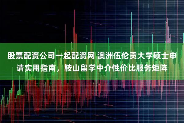 股票配资公司一起配资网 澳洲伍伦贡大学硕士申请实用指南，鞍山留学中介性价比服务矩阵