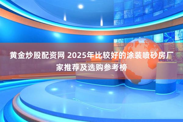黄金炒股配资网 2025年比较好的涂装喷砂房厂家推荐及选购参考榜