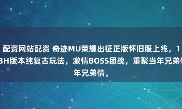 配资网站配资 奇迹MU荣耀出征正版怀旧服上线，1.03H版本纯复古玩法，激情BOSS团战，重聚当年兄弟情。