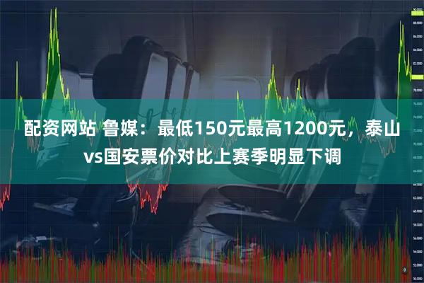 配资网站 鲁媒：最低150元最高1200元，泰山vs国安票价对比上赛季明显下调